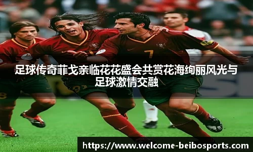 足球传奇菲戈亲临花花盛会共赏花海绚丽风光与足球激情交融